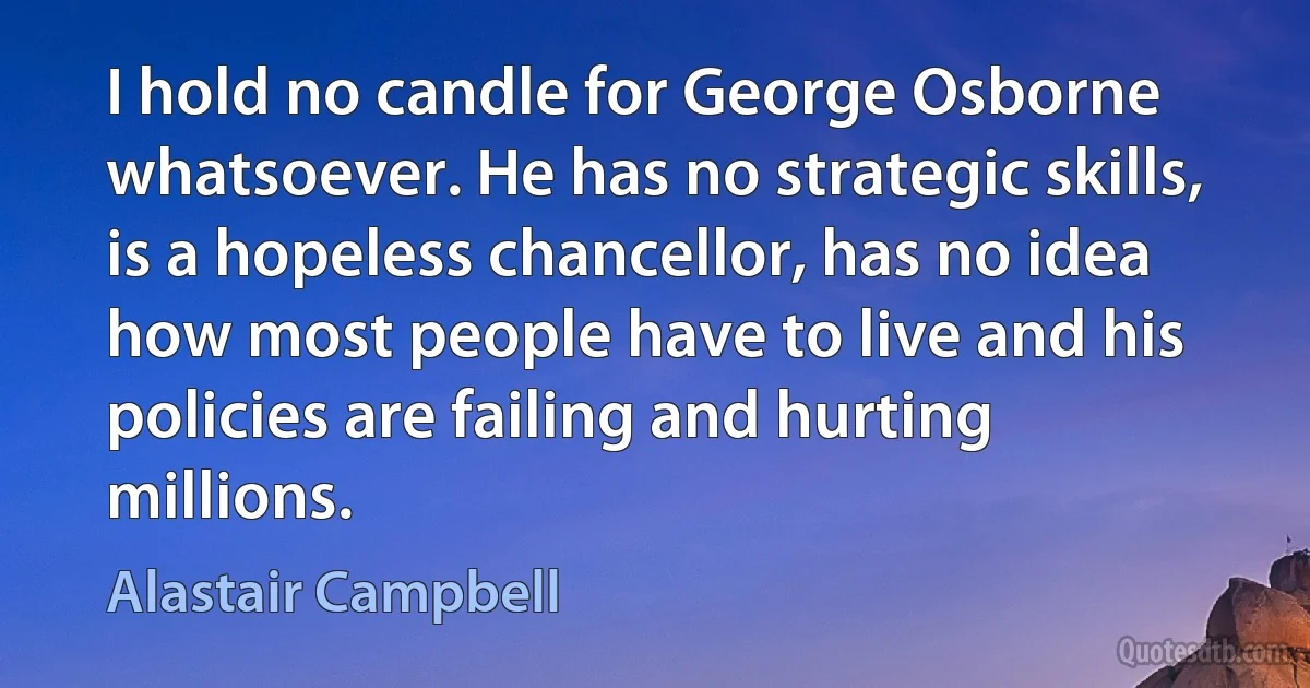 I hold no candle for George Osborne whatsoever. He has no strategic skills, is a hopeless chancellor, has no idea how most people have to live and his policies are failing and hurting millions. (Alastair Campbell)