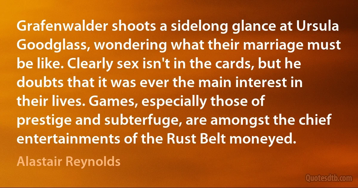 Grafenwalder shoots a sidelong glance at Ursula Goodglass, wondering what their marriage must be like. Clearly sex isn't in the cards, but he doubts that it was ever the main interest in their lives. Games, especially those of prestige and subterfuge, are amongst the chief entertainments of the Rust Belt moneyed. (Alastair Reynolds)