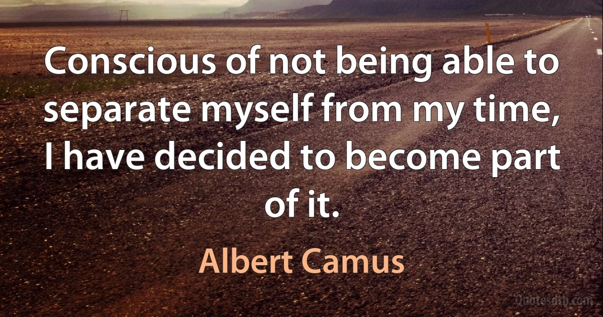 Conscious of not being able to separate myself from my time, I have decided to become part of it. (Albert Camus)