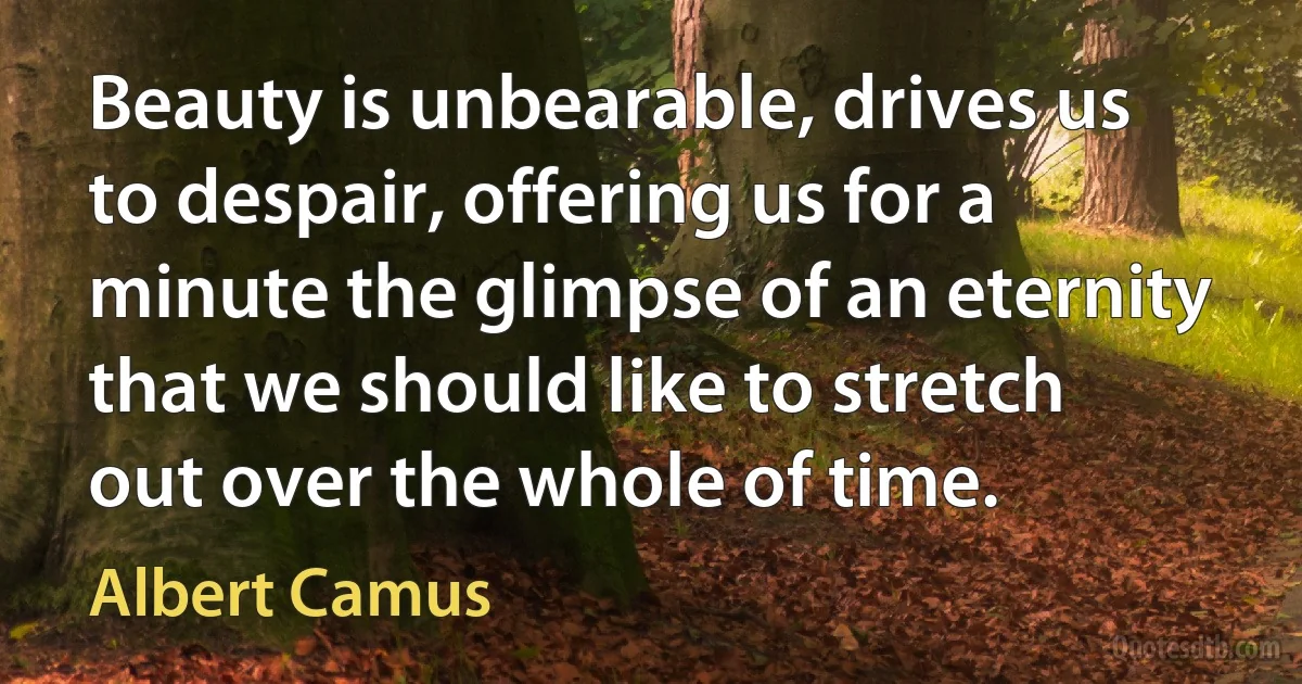 Beauty is unbearable, drives us to despair, offering us for a minute the glimpse of an eternity that we should like to stretch out over the whole of time. (Albert Camus)