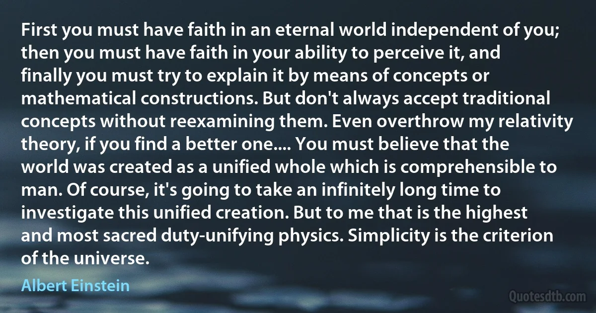 First you must have faith in an eternal world independent of you; then you must have faith in your ability to perceive it, and finally you must try to explain it by means of concepts or mathematical constructions. But don't always accept traditional concepts without reexamining them. Even overthrow my relativity theory, if you find a better one.... You must believe that the world was created as a unified whole which is comprehensible to man. Of course, it's going to take an infinitely long time to investigate this unified creation. But to me that is the highest and most sacred duty-unifying physics. Simplicity is the criterion of the universe. (Albert Einstein)