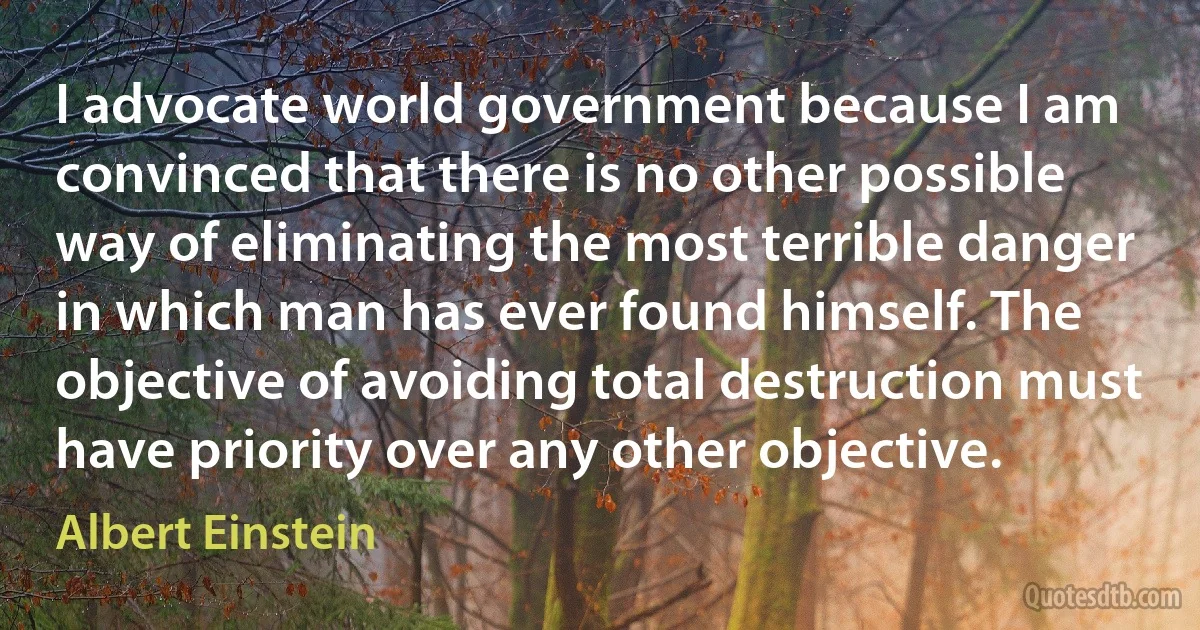 I advocate world government because I am convinced that there is no other possible way of eliminating the most terrible danger in which man has ever found himself. The objective of avoiding total destruction must have priority over any other objective. (Albert Einstein)