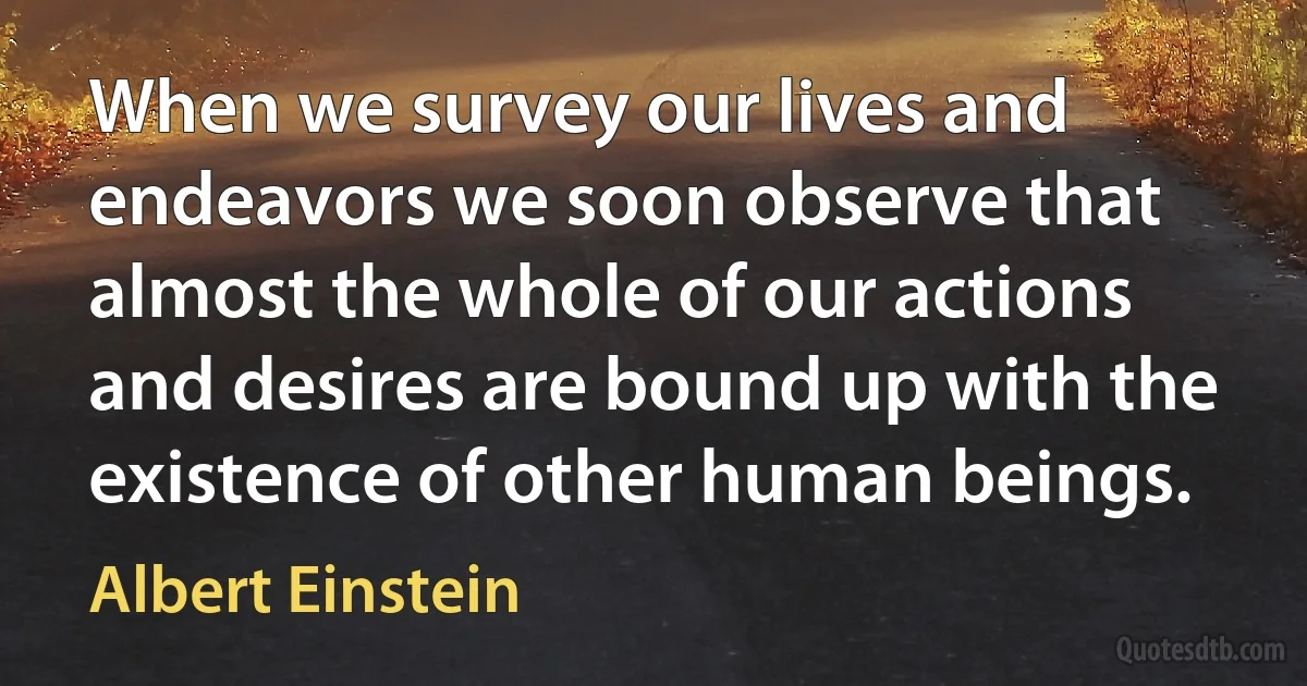 When we survey our lives and endeavors we soon observe that almost the whole of our actions and desires are bound up with the existence of other human beings. (Albert Einstein)