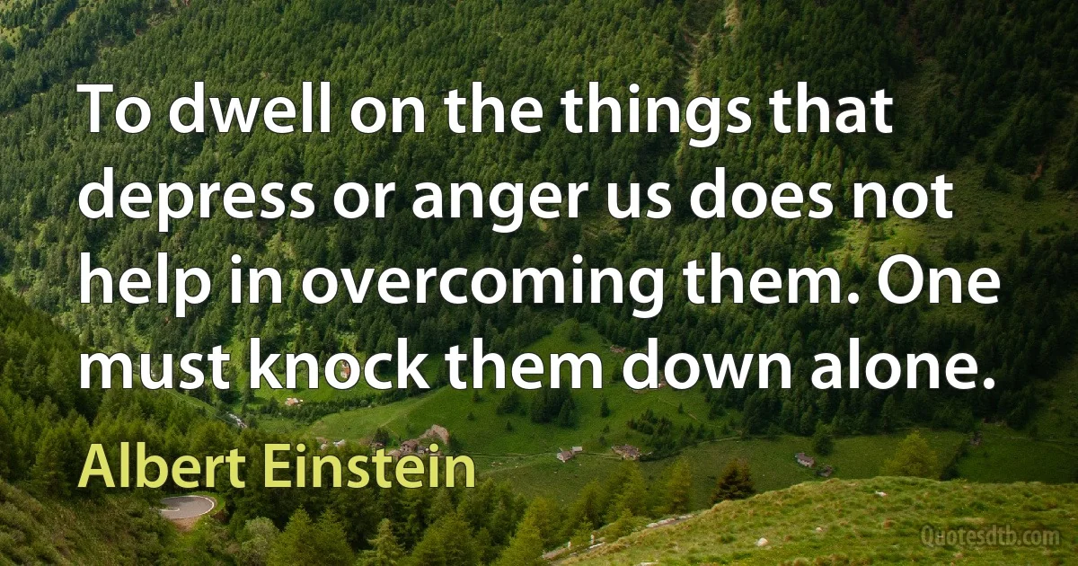 To dwell on the things that depress or anger us does not help in overcoming them. One must knock them down alone. (Albert Einstein)