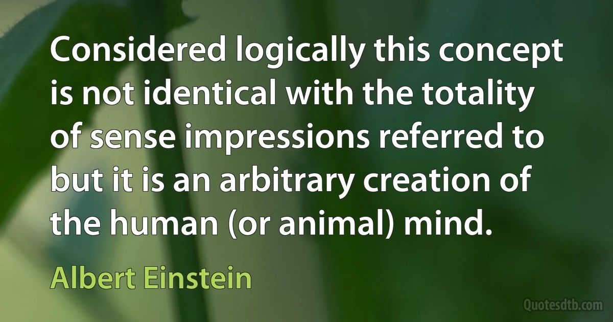 Considered logically this concept is not identical with the totality of sense impressions referred to but it is an arbitrary creation of the human (or animal) mind. (Albert Einstein)