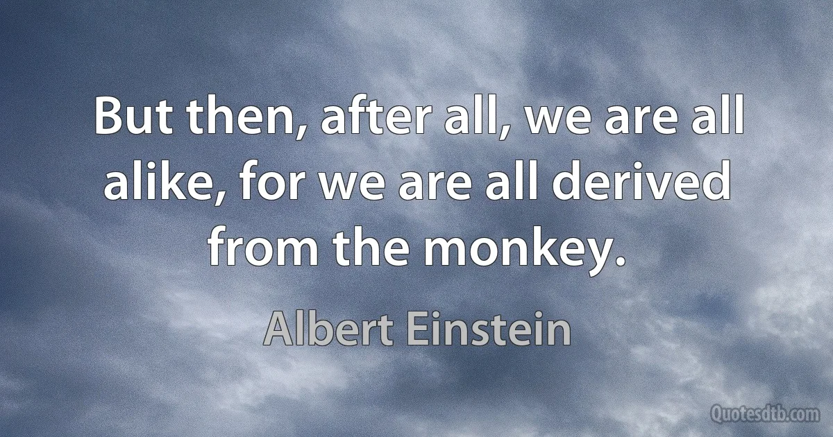 But then, after all, we are all alike, for we are all derived from the monkey. (Albert Einstein)