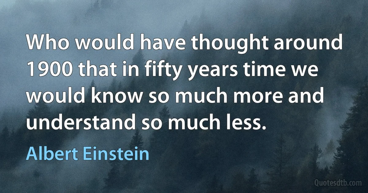 Who would have thought around 1900 that in fifty years time we would know so much more and understand so much less. (Albert Einstein)