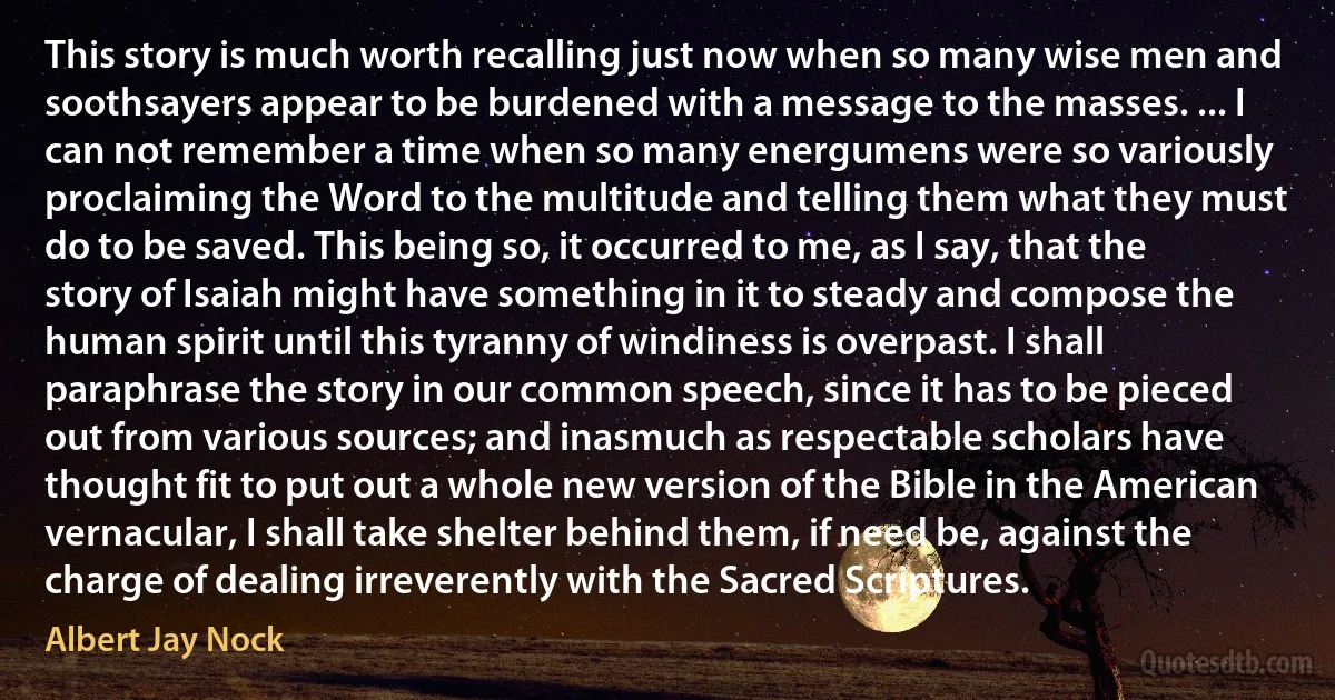 This story is much worth recalling just now when so many wise men and soothsayers appear to be burdened with a message to the masses. ... I can not remember a time when so many energumens were so variously proclaiming the Word to the multitude and telling them what they must do to be saved. This being so, it occurred to me, as I say, that the story of Isaiah might have something in it to steady and compose the human spirit until this tyranny of windiness is overpast. I shall paraphrase the story in our common speech, since it has to be pieced out from various sources; and inasmuch as respectable scholars have thought fit to put out a whole new version of the Bible in the American vernacular, I shall take shelter behind them, if need be, against the charge of dealing irreverently with the Sacred Scriptures. (Albert Jay Nock)