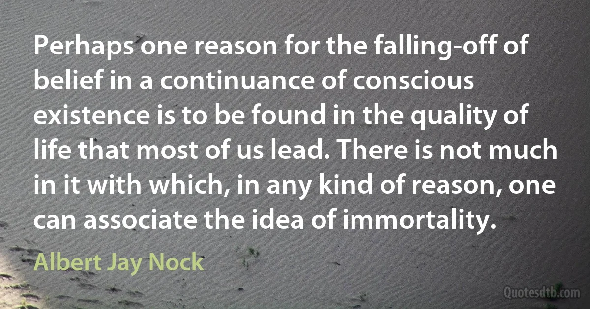 Perhaps one reason for the falling-off of belief in a continuance of conscious existence is to be found in the quality of life that most of us lead. There is not much in it with which, in any kind of reason, one can associate the idea of immortality. (Albert Jay Nock)