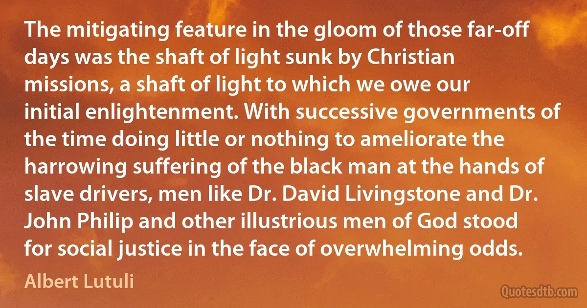 The mitigating feature in the gloom of those far-off days was the shaft of light sunk by Christian missions, a shaft of light to which we owe our initial enlightenment. With successive governments of the time doing little or nothing to ameliorate the harrowing suffering of the black man at the hands of slave drivers, men like Dr. David Livingstone and Dr. John Philip and other illustrious men of God stood for social justice in the face of overwhelming odds. (Albert Lutuli)