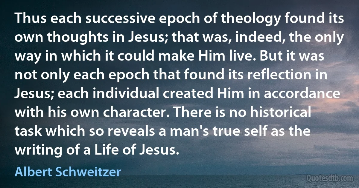 Thus each successive epoch of theology found its own thoughts in Jesus; that was, indeed, the only way in which it could make Him live. But it was not only each epoch that found its reflection in Jesus; each individual created Him in accordance with his own character. There is no historical task which so reveals a man's true self as the writing of a Life of Jesus. (Albert Schweitzer)