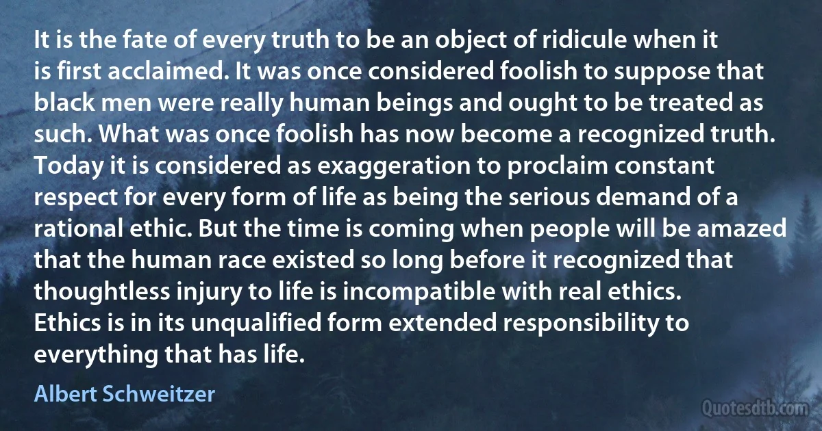 It is the fate of every truth to be an object of ridicule when it is first acclaimed. It was once considered foolish to suppose that black men were really human beings and ought to be treated as such. What was once foolish has now become a recognized truth. Today it is considered as exaggeration to proclaim constant respect for every form of life as being the serious demand of a rational ethic. But the time is coming when people will be amazed that the human race existed so long before it recognized that thoughtless injury to life is incompatible with real ethics. Ethics is in its unqualified form extended responsibility to everything that has life. (Albert Schweitzer)