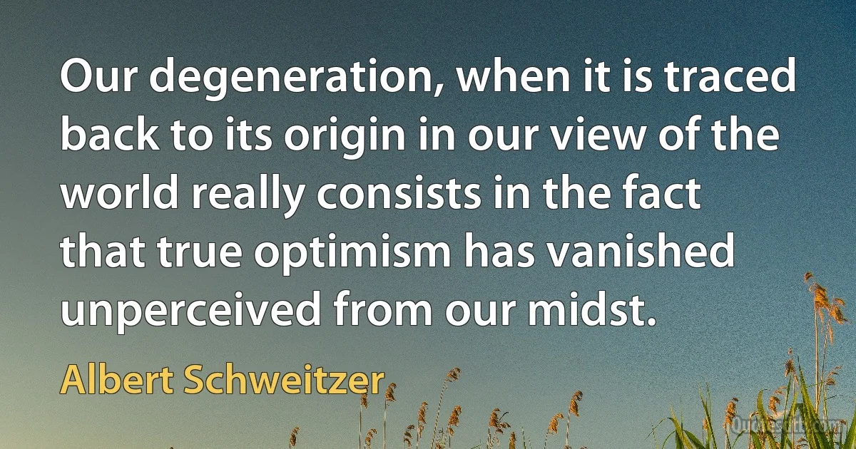 Our degeneration, when it is traced back to its origin in our view of the world really consists in the fact that true optimism has vanished unperceived from our midst. (Albert Schweitzer)