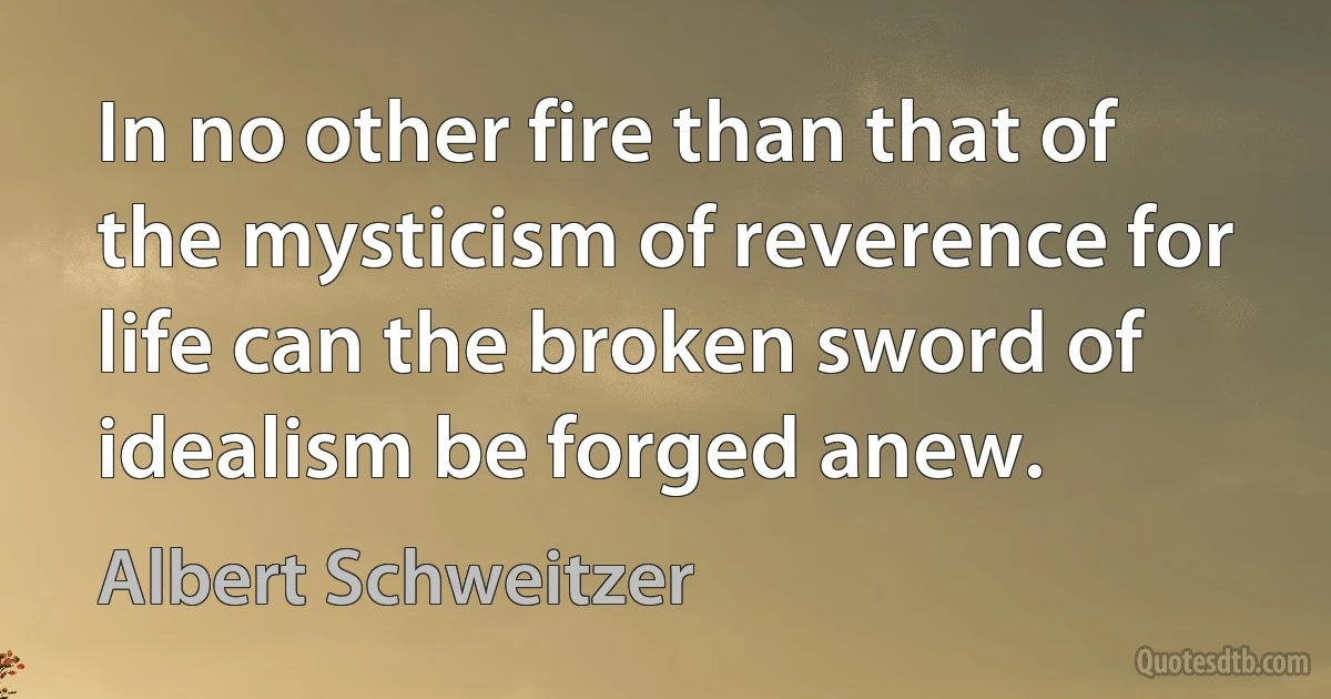 In no other fire than that of the mysticism of reverence for life can the broken sword of idealism be forged anew. (Albert Schweitzer)