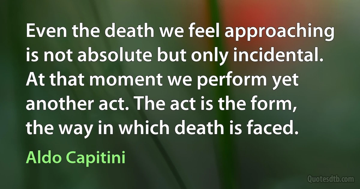 Even the death we feel approaching is not absolute but only incidental. At that moment we perform yet another act. The act is the form, the way in which death is faced. (Aldo Capitini)