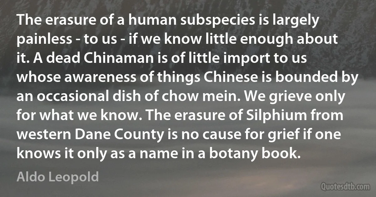 The erasure of a human subspecies is largely painless - to us - if we know little enough about it. A dead Chinaman is of little import to us whose awareness of things Chinese is bounded by an occasional dish of chow mein. We grieve only for what we know. The erasure of Silphium from western Dane County is no cause for grief if one knows it only as a name in a botany book. (Aldo Leopold)