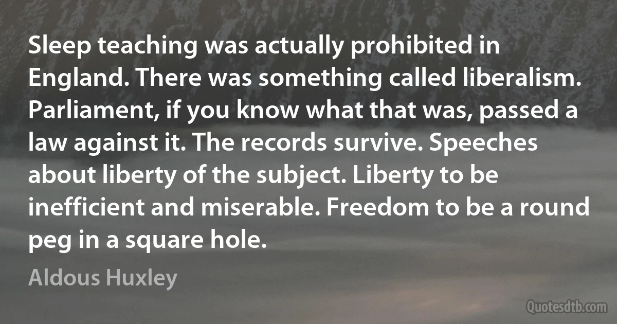 Sleep teaching was actually prohibited in England. There was something called liberalism. Parliament, if you know what that was, passed a law against it. The records survive. Speeches about liberty of the subject. Liberty to be inefficient and miserable. Freedom to be a round peg in a square hole. (Aldous Huxley)