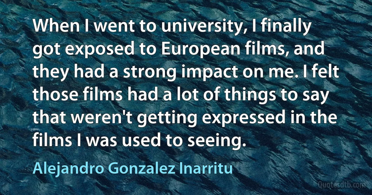 When I went to university, I finally got exposed to European films, and they had a strong impact on me. I felt those films had a lot of things to say that weren't getting expressed in the films I was used to seeing. (Alejandro Gonzalez Inarritu)