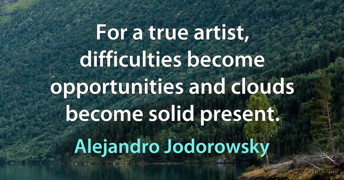 For a true artist, difficulties become opportunities and clouds become solid present. (Alejandro Jodorowsky)