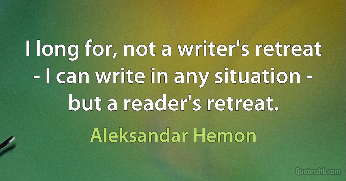 I long for, not a writer's retreat - I can write in any situation - but a reader's retreat. (Aleksandar Hemon)