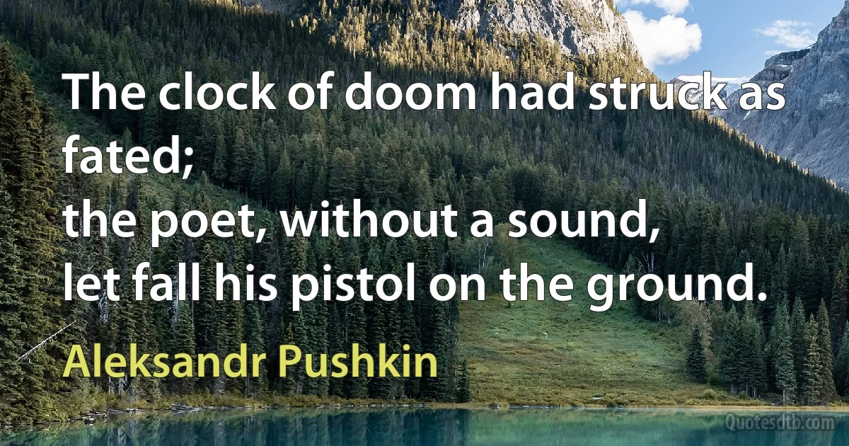 The clock of doom had struck as fated;
the poet, without a sound,
let fall his pistol on the ground. (Aleksandr Pushkin)