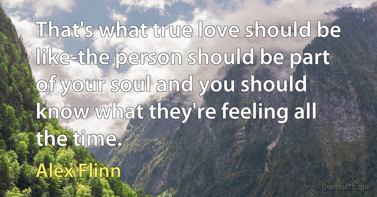 That's what true love should be like-the person should be part of your soul and you should know what they're feeling all the time. (Alex Flinn)