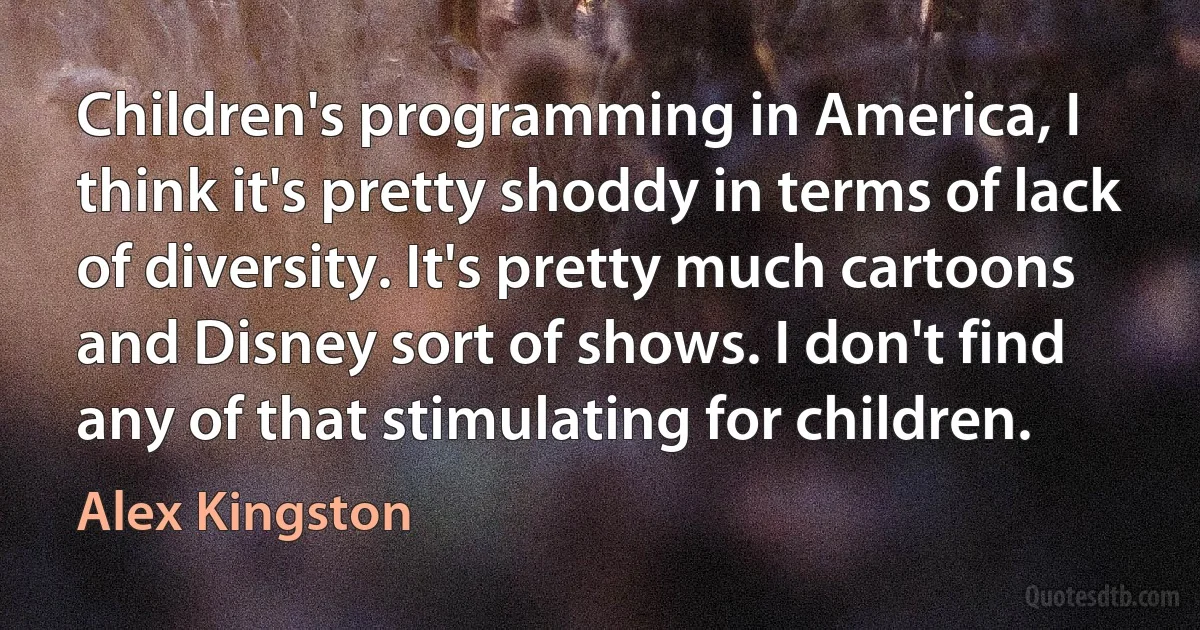 Children's programming in America, I think it's pretty shoddy in terms of lack of diversity. It's pretty much cartoons and Disney sort of shows. I don't find any of that stimulating for children. (Alex Kingston)