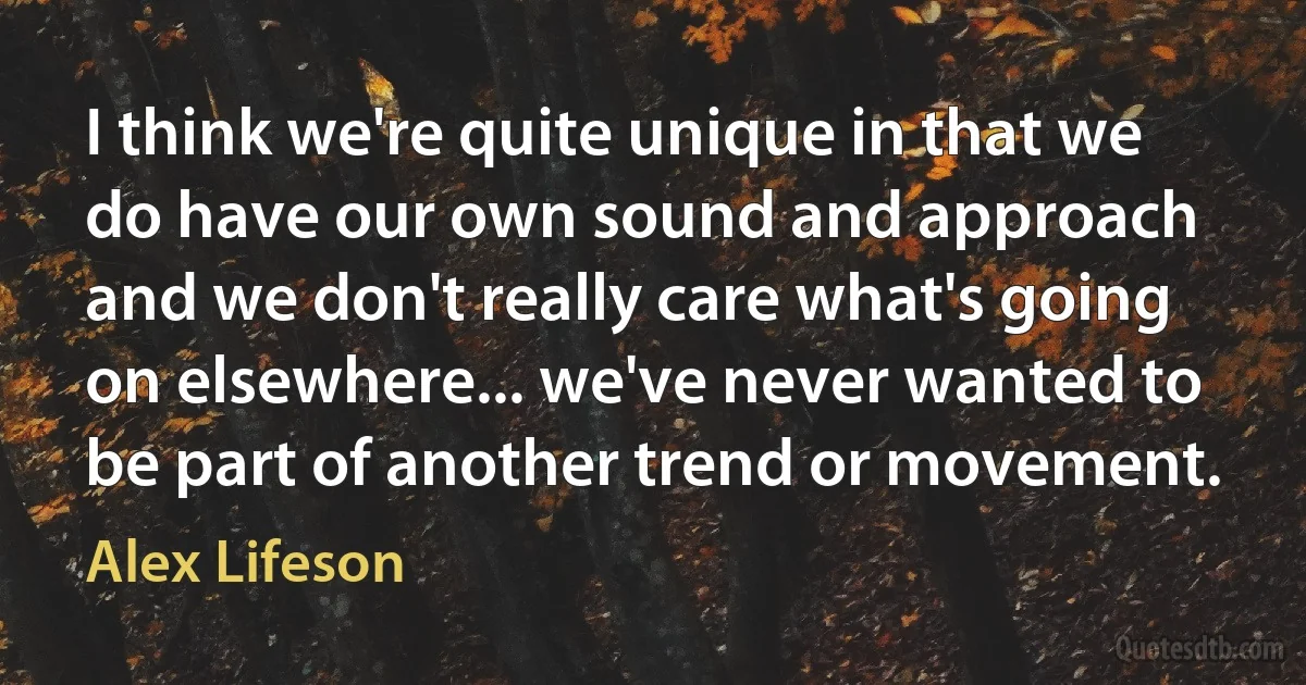 I think we're quite unique in that we do have our own sound and approach and we don't really care what's going on elsewhere... we've never wanted to be part of another trend or movement. (Alex Lifeson)