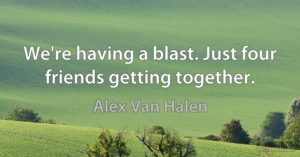 We're having a blast. Just four friends getting together. (Alex Van Halen)