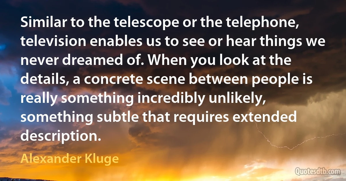 Similar to the telescope or the telephone, television enables us to see or hear things we never dreamed of. When you look at the details, a concrete scene between people is really something incredibly unlikely, something subtle that requires extended description. (Alexander Kluge)