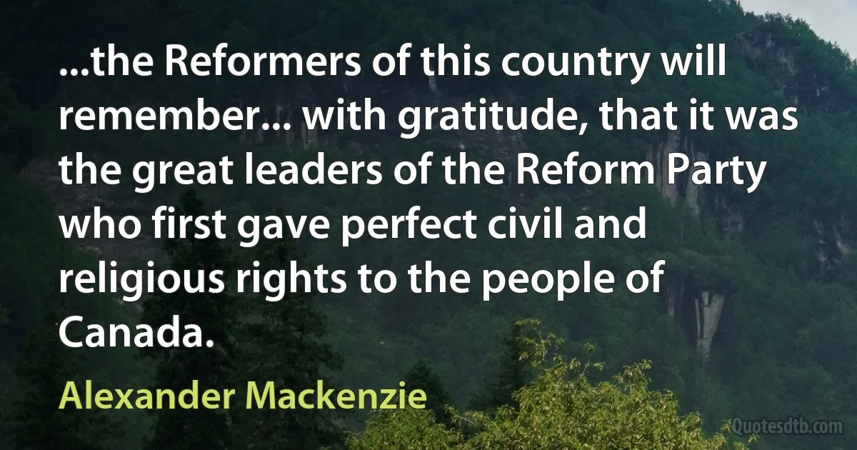 ...the Reformers of this country will remember... with gratitude, that it was the great leaders of the Reform Party who first gave perfect civil and religious rights to the people of Canada. (Alexander Mackenzie)