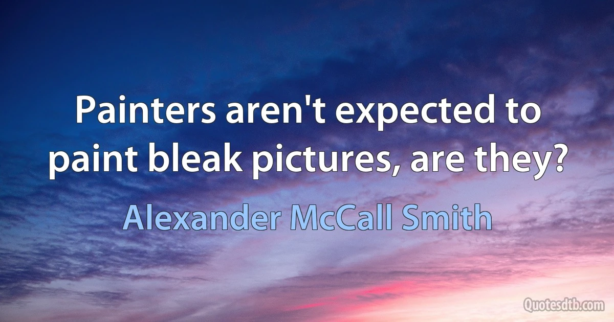 Painters aren't expected to paint bleak pictures, are they? (Alexander McCall Smith)