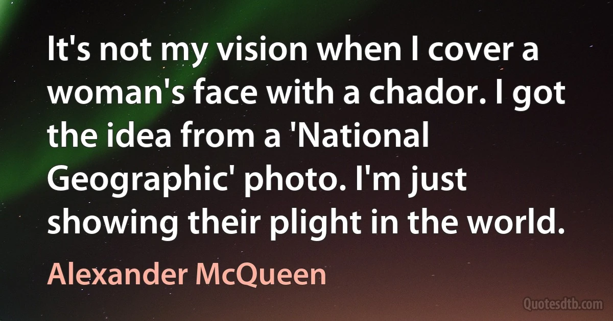 It's not my vision when I cover a woman's face with a chador. I got the idea from a 'National Geographic' photo. I'm just showing their plight in the world. (Alexander McQueen)