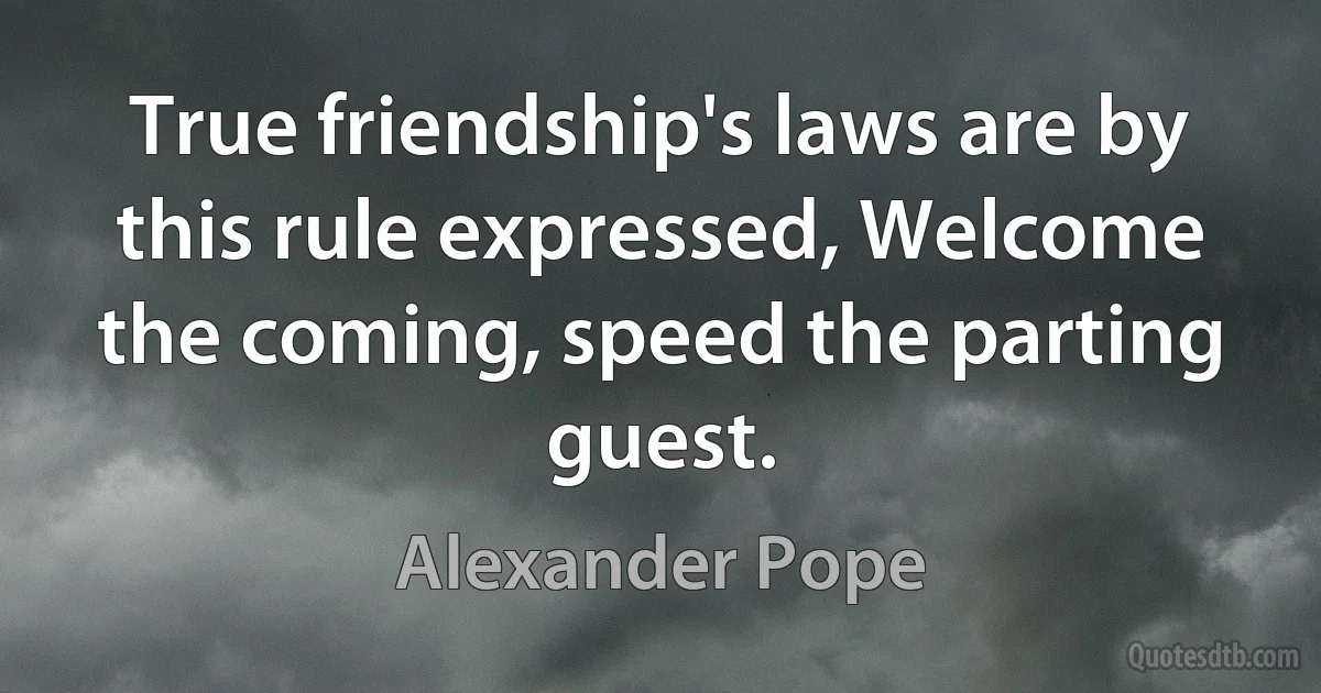 True friendship's laws are by this rule expressed, Welcome the coming, speed the parting guest. (Alexander Pope)