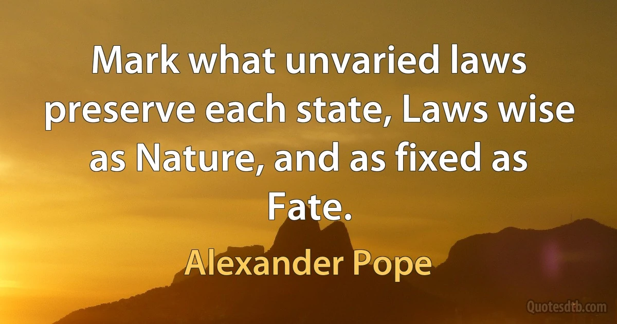 Mark what unvaried laws preserve each state, Laws wise as Nature, and as fixed as Fate. (Alexander Pope)