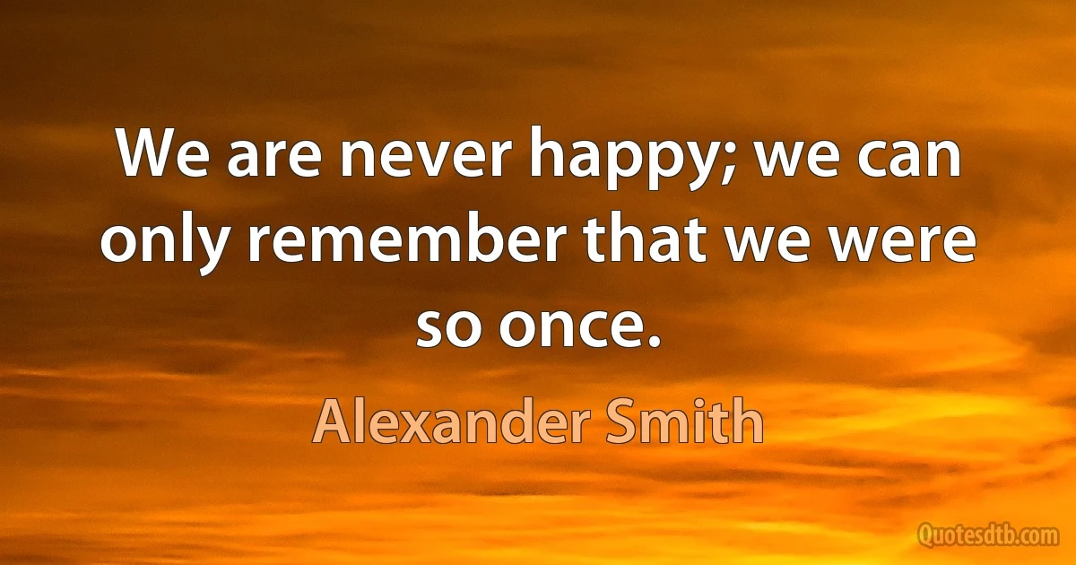 We are never happy; we can only remember that we were so once. (Alexander Smith)