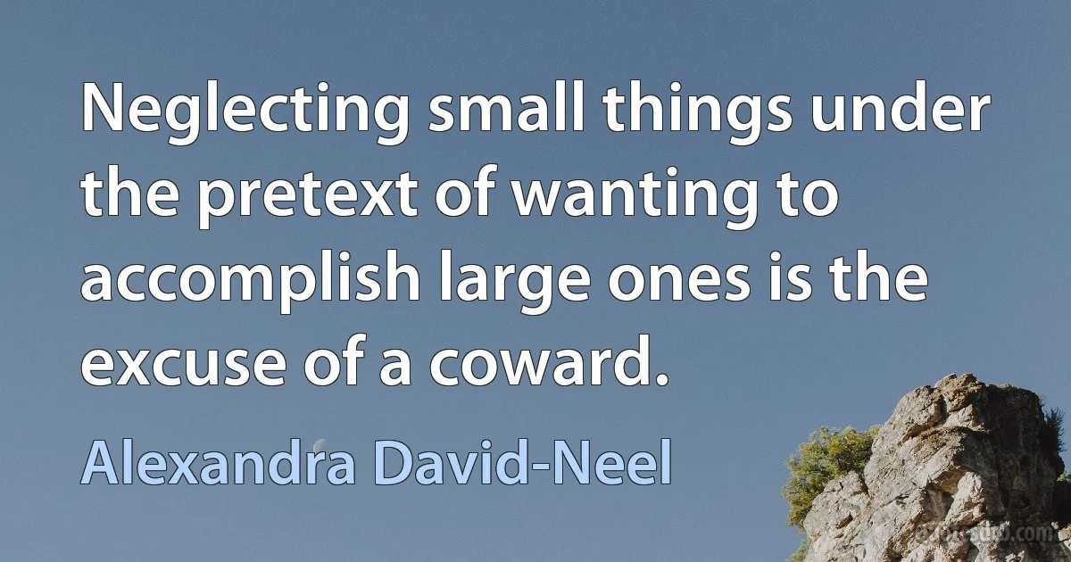 Neglecting small things under the pretext of wanting to accomplish large ones is the excuse of a coward. (Alexandra David-Neel)