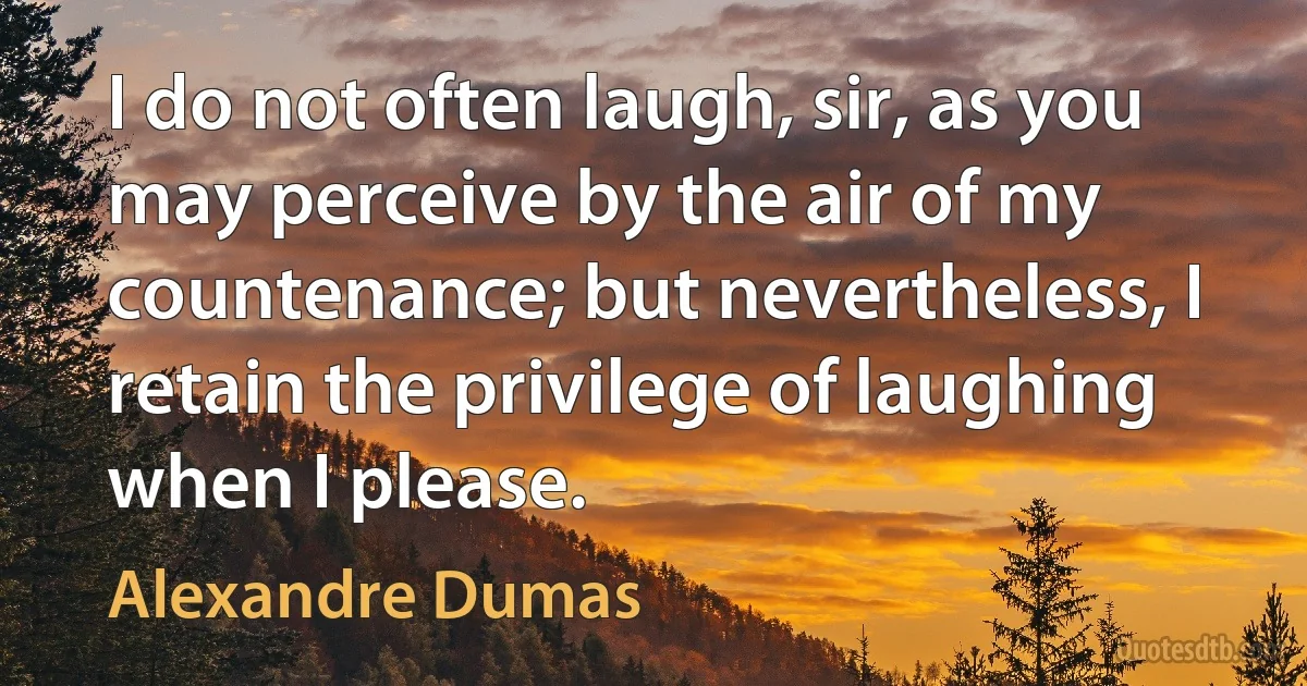 I do not often laugh, sir, as you may perceive by the air of my countenance; but nevertheless, I retain the privilege of laughing when I please. (Alexandre Dumas)