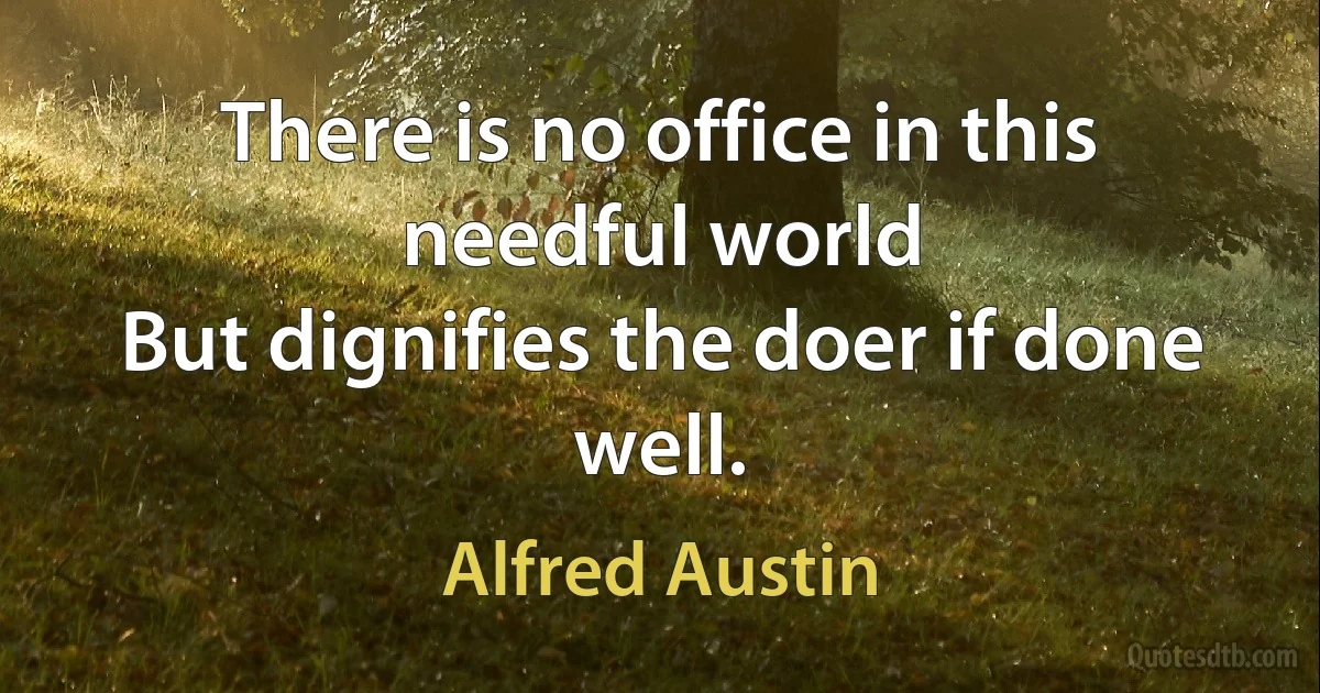 There is no office in this needful world
But dignifies the doer if done well. (Alfred Austin)