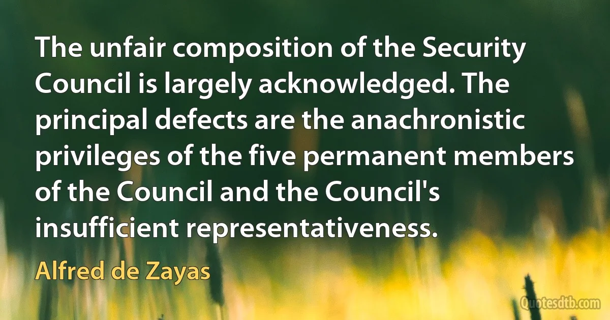 The unfair composition of the Security Council is largely acknowledged. The principal defects are the anachronistic privileges of the five permanent members of the Council and the Council's insufficient representativeness. (Alfred de Zayas)