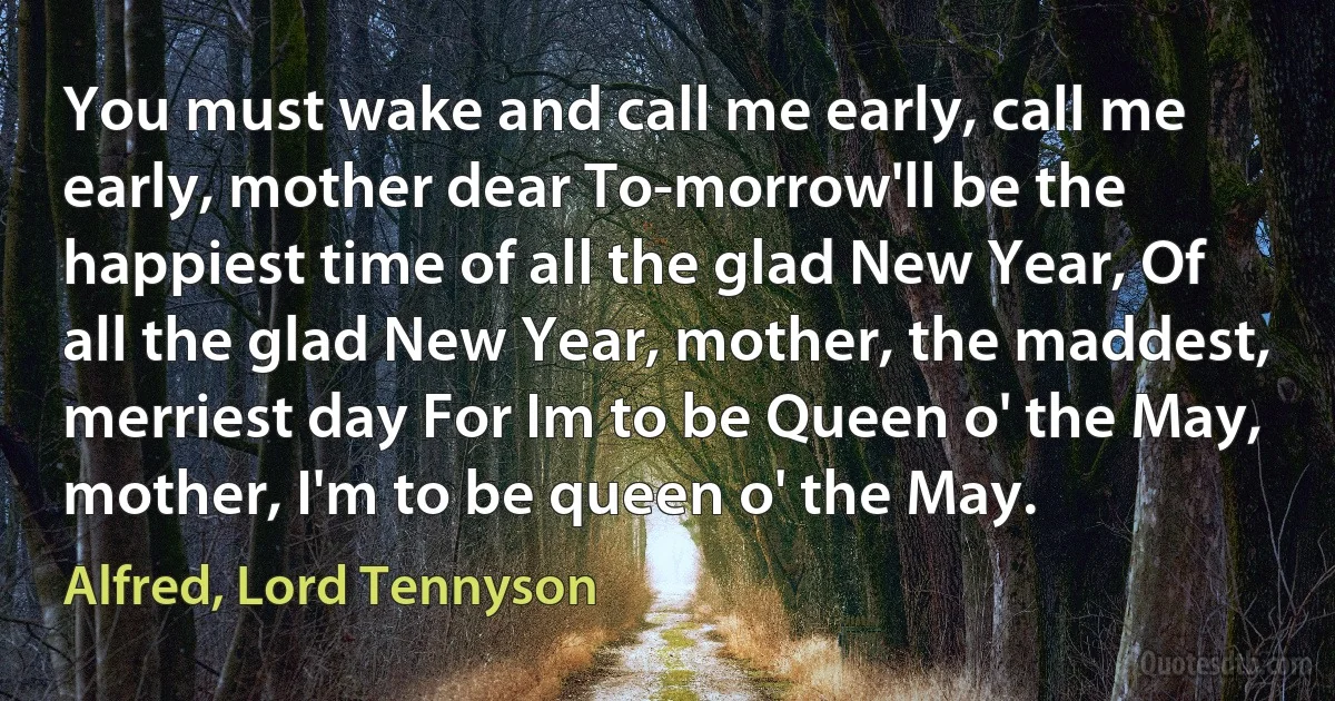 You must wake and call me early, call me early, mother dear To-morrow'll be the happiest time of all the glad New Year, Of all the glad New Year, mother, the maddest, merriest day For Im to be Queen o' the May, mother, I'm to be queen o' the May. (Alfred, Lord Tennyson)