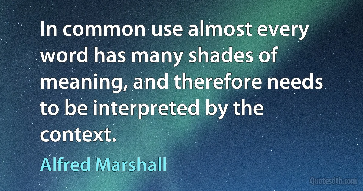 In common use almost every word has many shades of meaning, and therefore needs to be interpreted by the context. (Alfred Marshall)