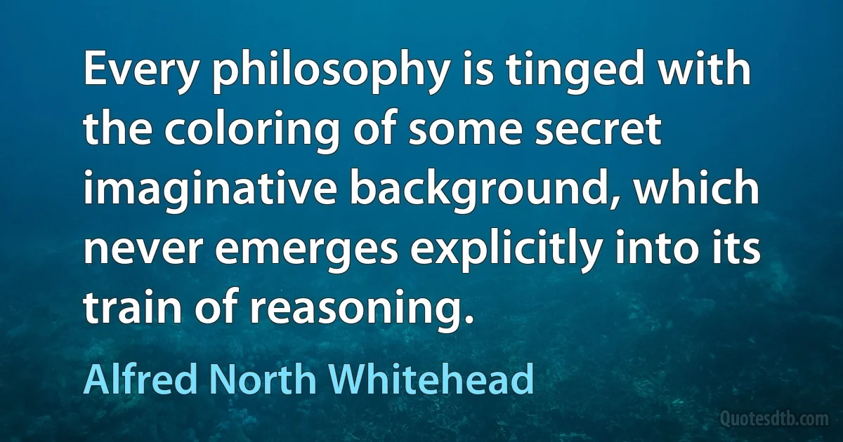 Every philosophy is tinged with the coloring of some secret imaginative background, which never emerges explicitly into its train of reasoning. (Alfred North Whitehead)