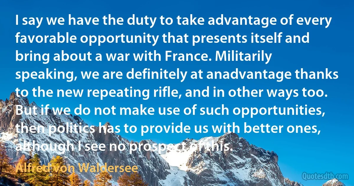 I say we have the duty to take advantage of every favorable opportunity that presents itself and bring about a war with France. Militarily speaking, we are definitely at anadvantage thanks to the new repeating rifle, and in other ways too. But if we do not make use of such opportunities, then politics has to provide us with better ones, although I see no prospect of this. (Alfred von Waldersee)