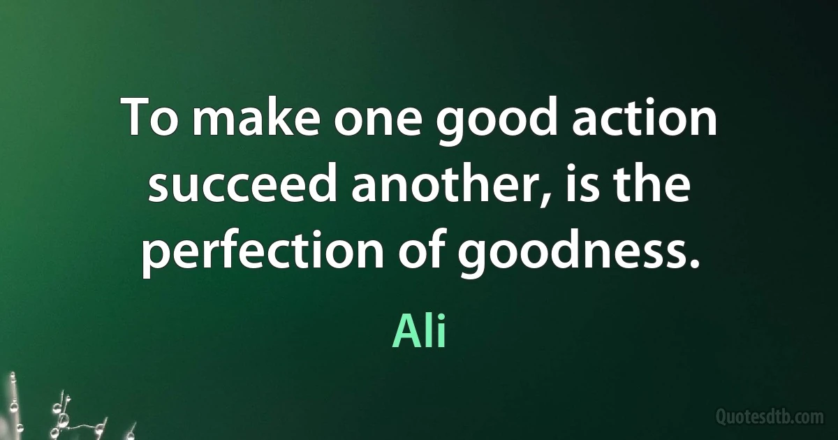 To make one good action succeed another, is the perfection of goodness. (Ali)