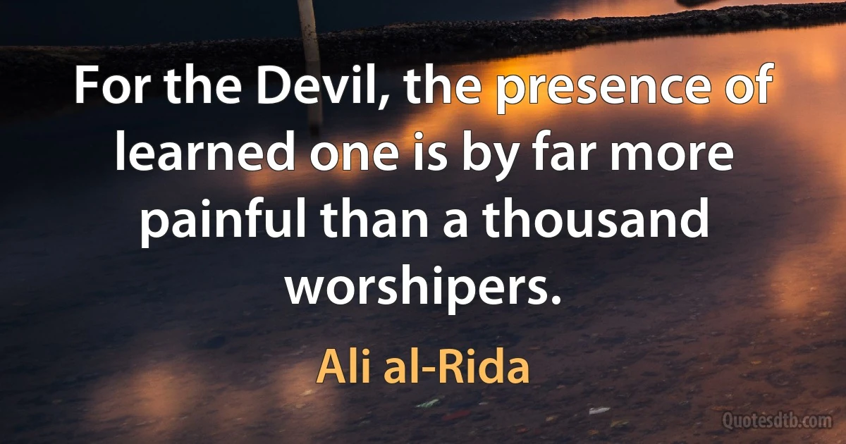 For the Devil, the presence of learned one is by far more painful than a thousand worshipers. (Ali al-Rida)