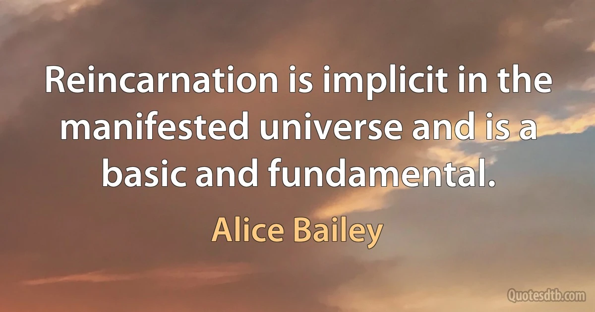 Reincarnation is implicit in the manifested universe and is a basic and fundamental. (Alice Bailey)