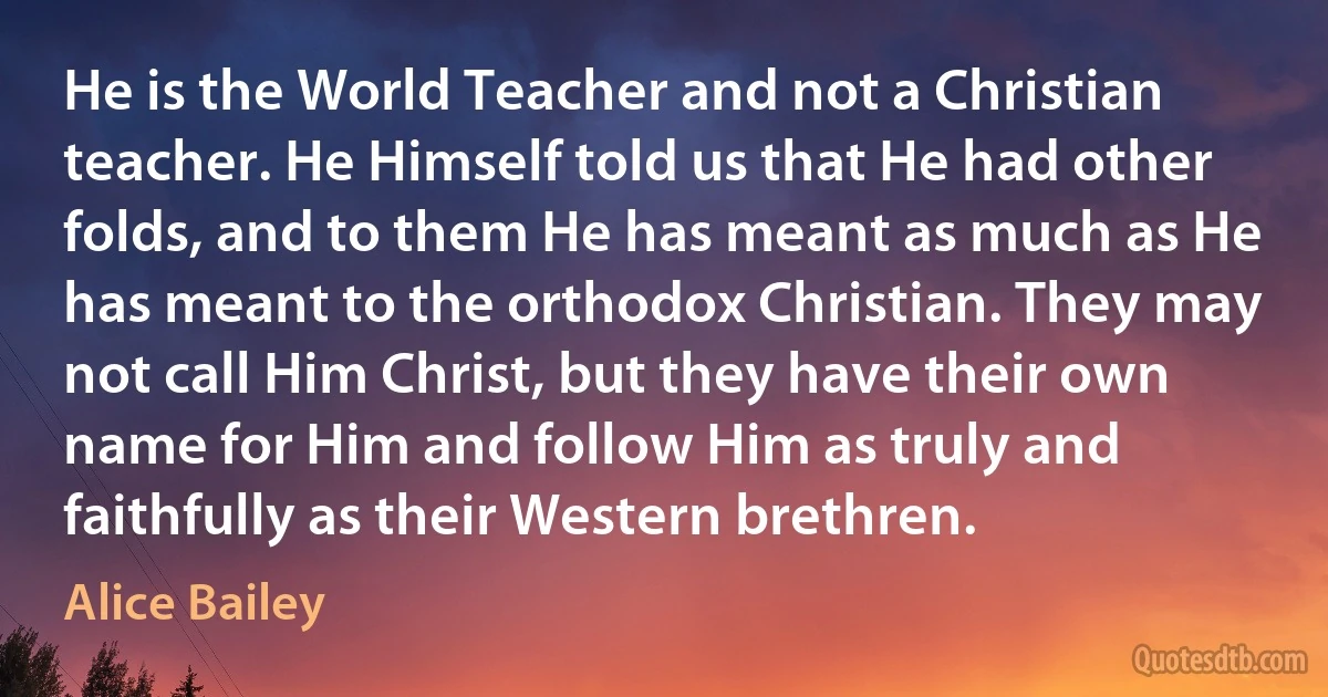 He is the World Teacher and not a Christian teacher. He Himself told us that He had other folds, and to them He has meant as much as He has meant to the orthodox Christian. They may not call Him Christ, but they have their own name for Him and follow Him as truly and faithfully as their Western brethren. (Alice Bailey)