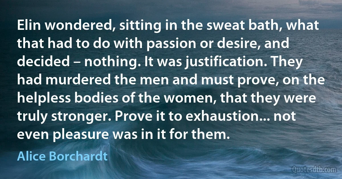 Elin wondered, sitting in the sweat bath, what that had to do with passion or desire, and decided – nothing. It was justification. They had murdered the men and must prove, on the helpless bodies of the women, that they were truly stronger. Prove it to exhaustion... not even pleasure was in it for them. (Alice Borchardt)