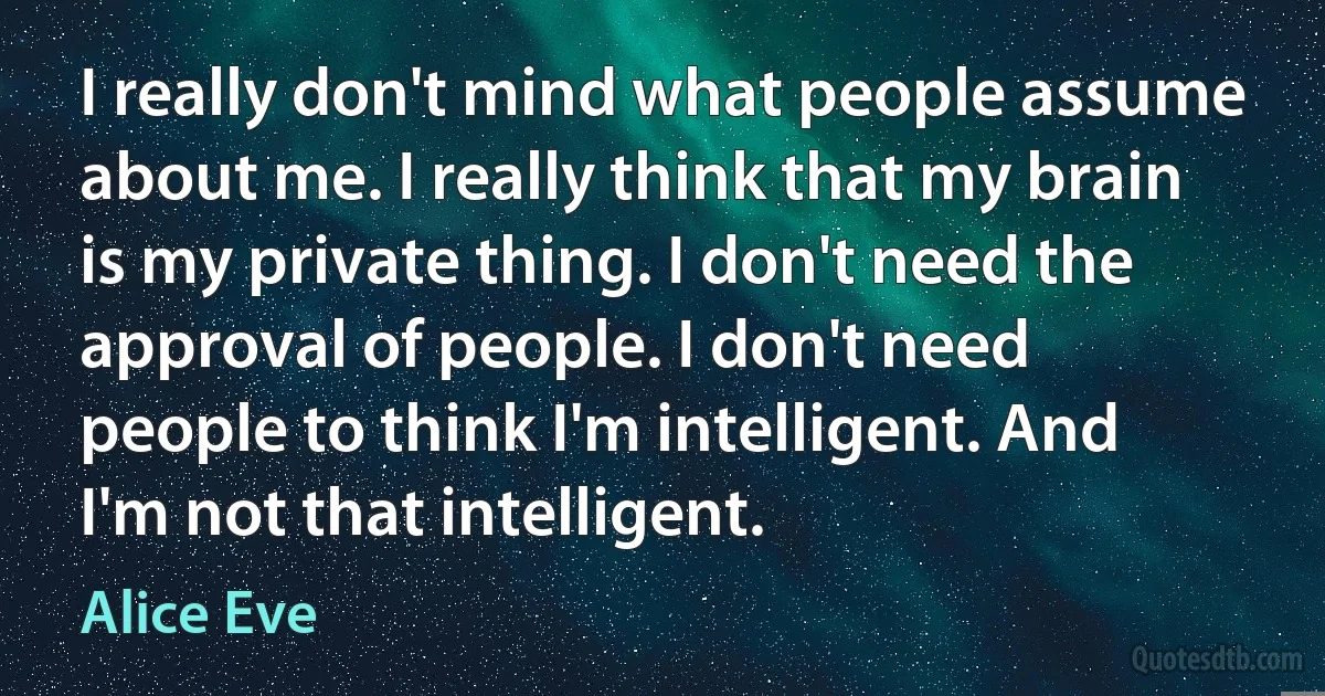 I really don't mind what people assume about me. I really think that my brain is my private thing. I don't need the approval of people. I don't need people to think I'm intelligent. And I'm not that intelligent. (Alice Eve)